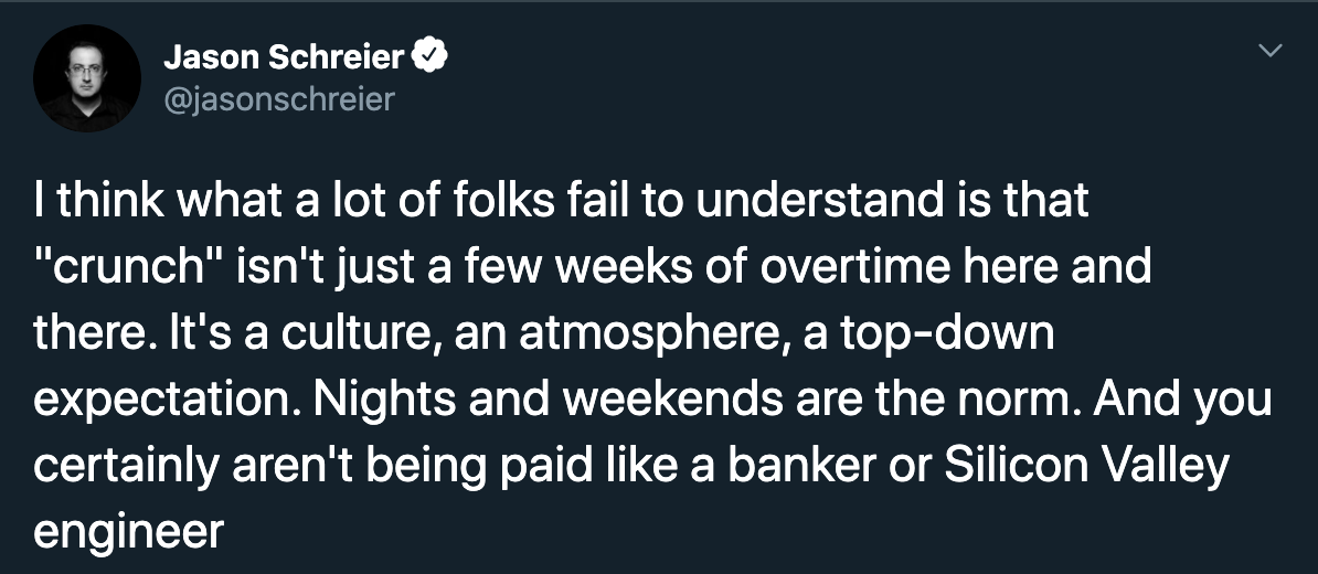 Jason Schreier I think what a lot of folks fail to understand is that crunch isn't just a few weeks of overtime here and there. it's a culture an atmosphere a top-down expectation. nights and weekends are the norm. and you certainly aren't being paid like
