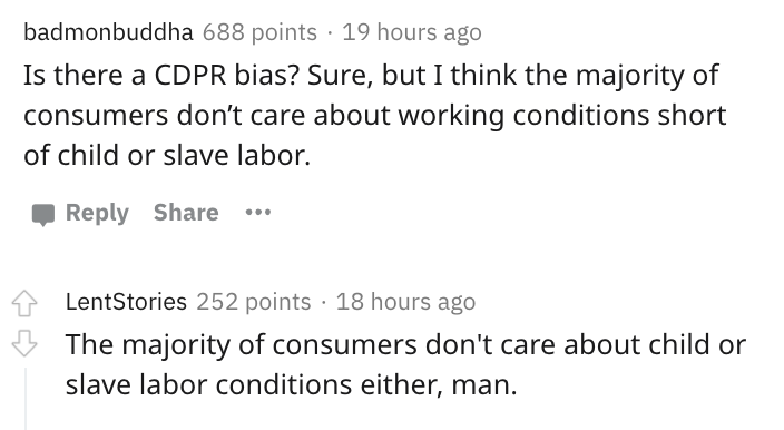 angle - badmonbuddha 688 points 19 hours ago Is there a Cdpr bias? Sure, but I think the majority of consumers don't care about working conditions short of child or slave labor. . LentStories 252 points 18 hours ago 3 The majority of consumers don't care