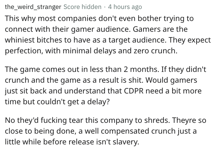 document - the_weird_stranger Score hidden 4 hours ago This why most companies don't even bother trying to connect with their gamer audience. Gamers are the whiniest bitches to have as a target audience. They expect perfection, with minimal delays and zer