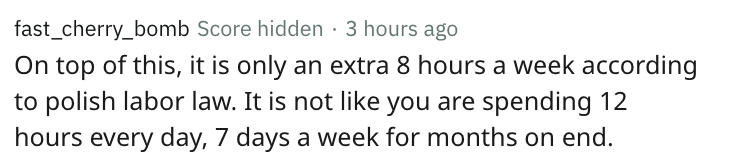 people think - fast_cherry_bomb Score hidden 3 hours ago On top of this, it is only an extra 8 hours a week according to polish labor law. It is not you are spending 12 hours every day, 7 days a week for months on end.