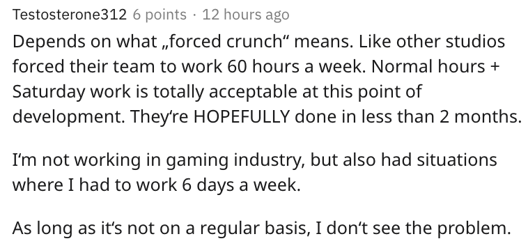 some examples of work - Testosterone312 6 points 12 hours ago Depends on what ,,forced crunch means. other studios forced their team to work 60 hours a week. Normal hours Saturday work is totally acceptable at this point of development. They're Hopefully
