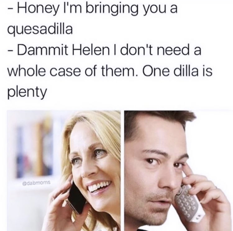 funny memes - case of dilla meme - Honey I'm bringing you a quesadilla Dammit Helen I don't need a whole case of them. One dilla is plenty Odabmoms Occo
