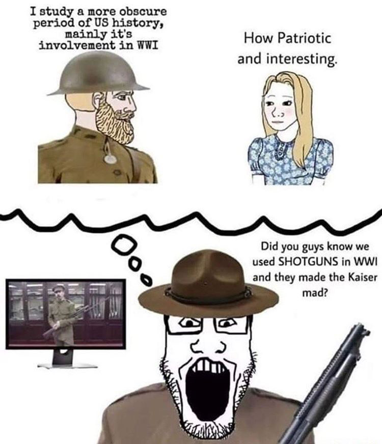 dank memes - ww1 shotgun meme - I study a more obscure period of Us history, mainly it's involvement in Wwi How Patriotic and interesting Pod Did you guys know we used Shotguns in Wwi and they made the Kaiser mad?