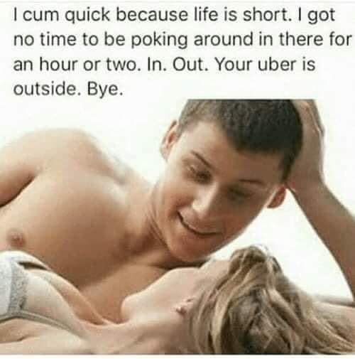 sex memes - love - I cum quick because life is short. I got no time to be poking around in there for an hour or two. In. Out. Your uber is outside. Bye.