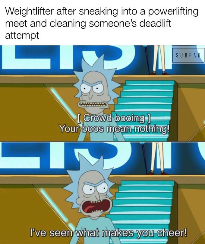 rick and morty your boos mean nothing - Weightlifter after sneaking into a powerlifting meet and cleaning someone's deadlift attempt Sub Par Crowd booing Your boos mean nothing! I've seen what makes you cheer!