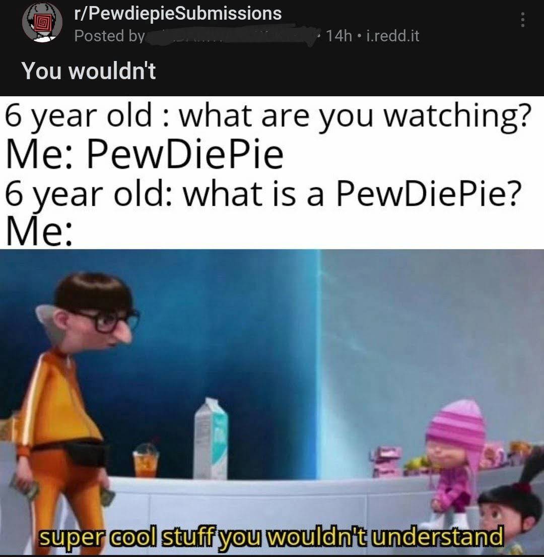 bad reddit posts- it's a surprise tool that can help us later - rPewdiepie Submissions Posted by 14h j.redd.it You wouldn't 6 year old what are you watching? Me PewDiePie 6 year old what is a PewDiePie? Me super cool stuff you wouldn't understand