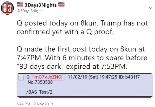 document - 03 3Days3 Nights Q posted today on 8kun. Trump has not confirmed yet with a Q proof. Q made the first post today on 8kun at Pm. With 6 minutes to spare before "93 days dark" expired at Pm. Q!!MG7VJXZNCI 110219 Sat 25 Id b431f7 No.7350508 Bas Te