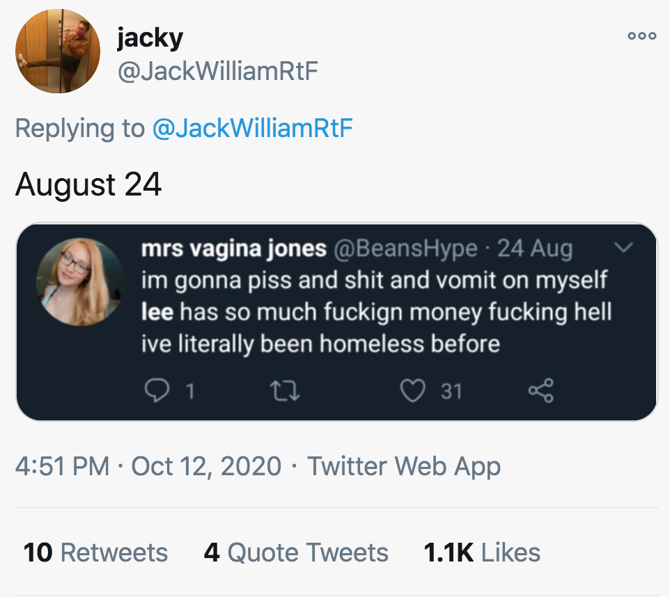 media - jacky WilliamRtF WilliamRtF August 24 mrs vagina jones Hype 24 Aug im gonna piss and shit and vomit on myself lee has so much fuckign money fucking hell ive literally been homeless before 91 31 Twitter Web App 10 4 Quote Tweets