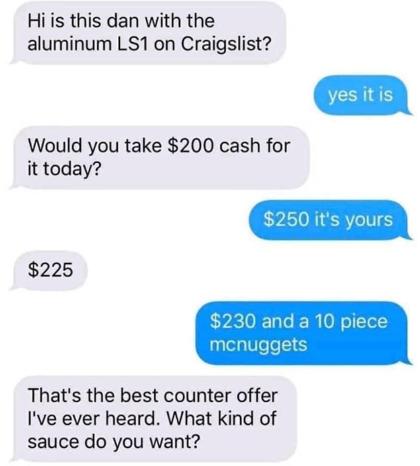 facebook marketplace - is this item still available memes - ah the negotiator nuggets - Hi is this dan with the aluminum LS1 on Craigslist? yes it is Would you take $200 cash for it today? $250 it's yours $225 $230 and a 10 piece mcnuggets That's the best