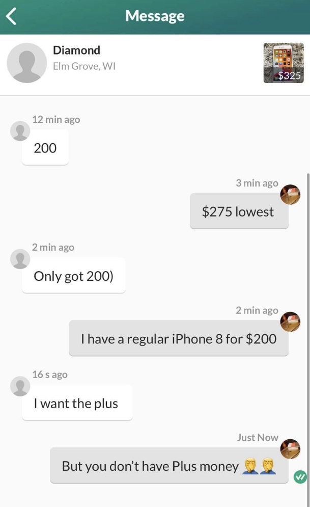 facebook marketplace - is this item still available memes - screenshot - Message Diamond Elm Grove, Wi $325 12 min ago 200 3 min ago $275 lowest 2 min ago Only got 200 2 min ago I have a regular iPhone 8 for $200 16 s ago I want the plus Just Now But you 