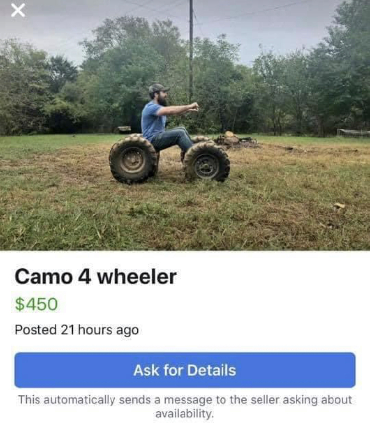 facebook marketplace - is this item still available memes - vehicle - Camo 4 wheeler $450 Posted 21 hours ago Ask for Details This automatically sends a message to the seller asking about availability