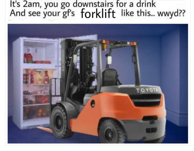 it's 2am you go downstairs for a drink meme - It's 2am, you go downstairs for a drink And see your gf's forklift this... wwyd?? Toyota