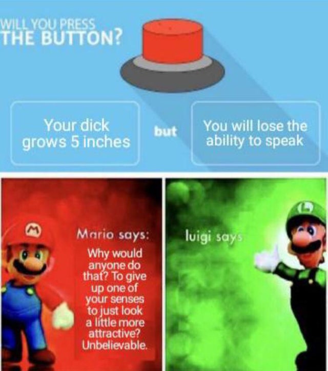 dirty-memes-luigi says meme - Will You Press The Button? Your dick grows 5 inches but You will lose the ability to speak Mario says luigi says Why would anyone do that? To give up one of your senses to just look a little more attractive? Unbelievable.