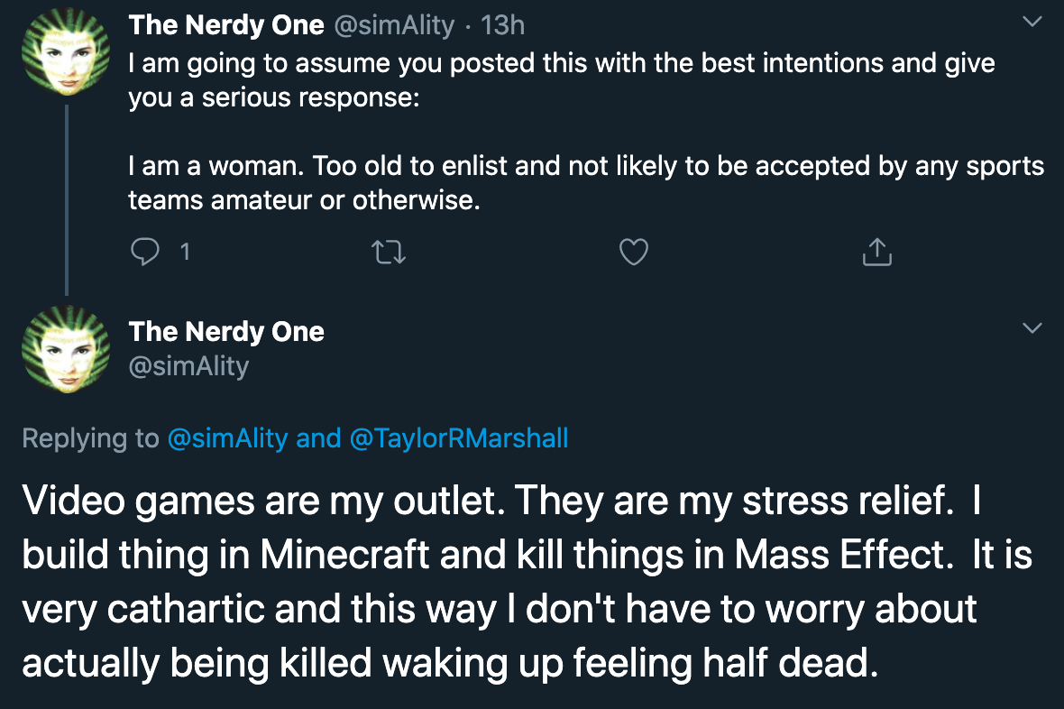 I am going to assume you posted this with the best intentions and give you a serious response:I am a woman. Too old to enlist and not likely to be accepted by any sports teams amateur or otherwise. Video games are my outlet. They are my stress relief.