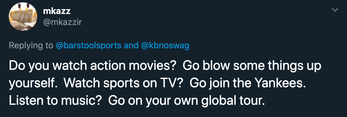 Do you watch action movies?  Go blow some things up yourself.  Watch sports on TV?  Go join the Yankees.  Listen to music?  Go on your own global tour.
