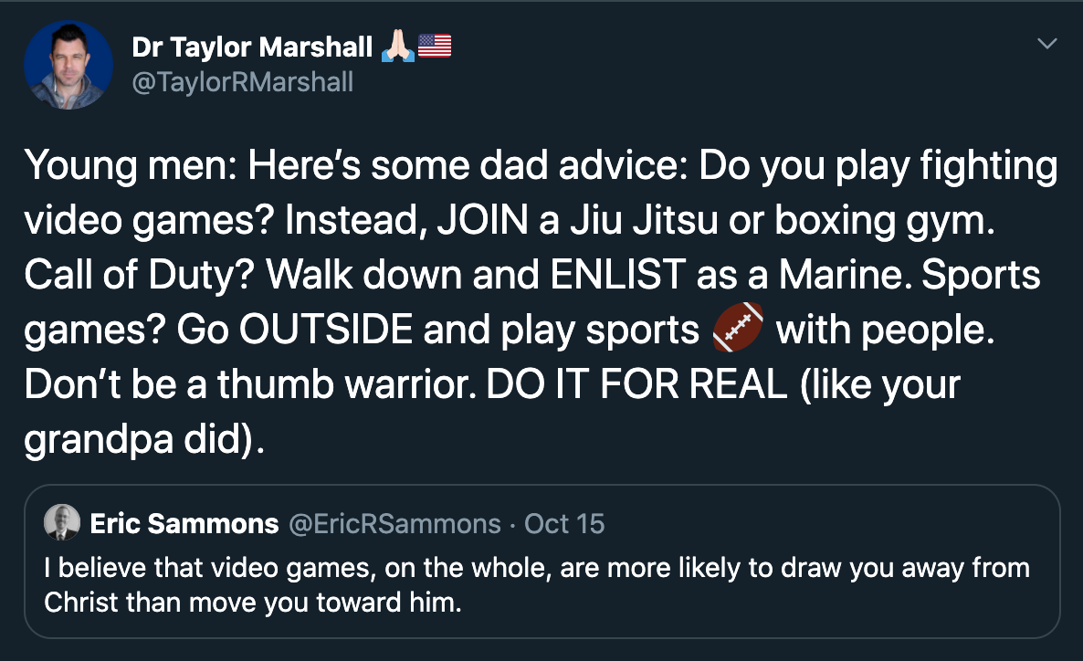Young men: Here’s some dad advice: Do you play fighting video games? Instead, JOIN a Jiu Jitsu or boxing gym. Call of Duty? Walk down and ENLIST as a Marine. Sports games? Go OUTSIDE and play sports American football with people. Don’t be a thumb warrior.