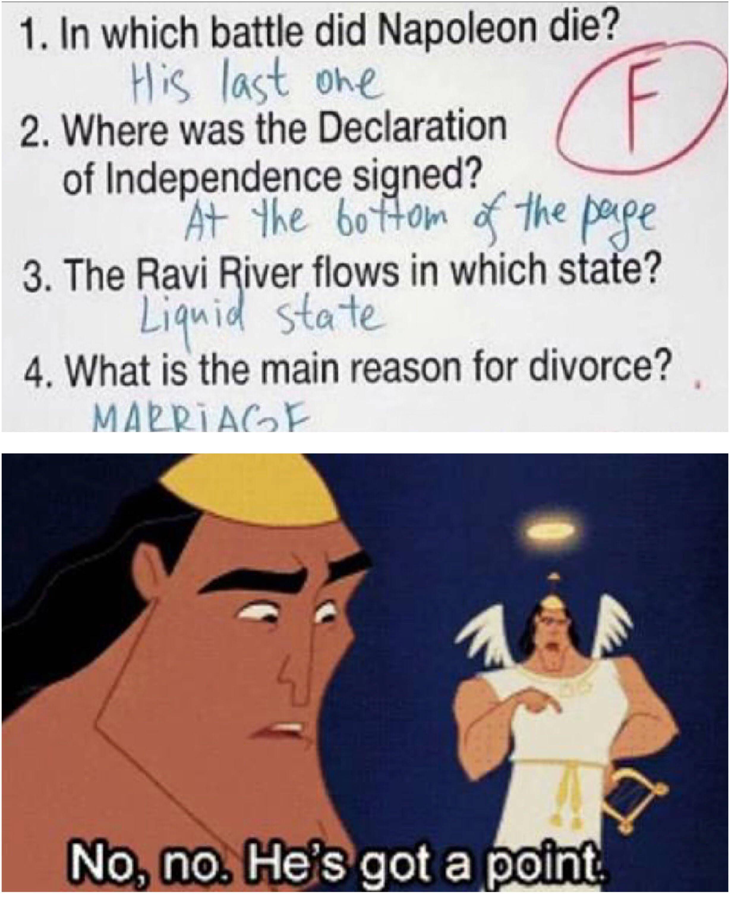 dank memes - no no he's got a point meme - G 1. In which battle did Napoleon die? His last one 2. Where was the Declaration of Independence signed? " At the bottom of the page 3. The Ravi River flows in which state? Liquid state 4. What is the main reason