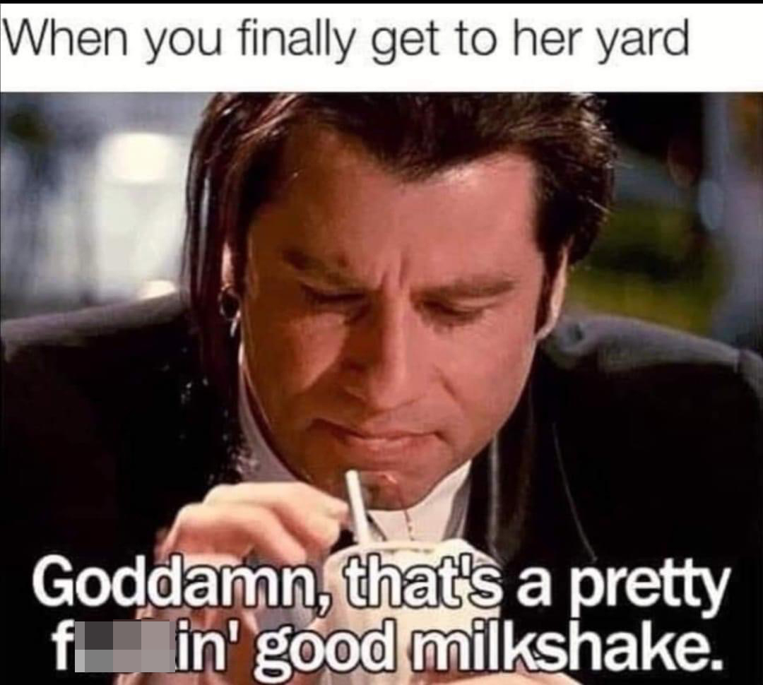 funny memes - When you finally get to her yard Goddamn, that's a pretty fuckin good milkshake.