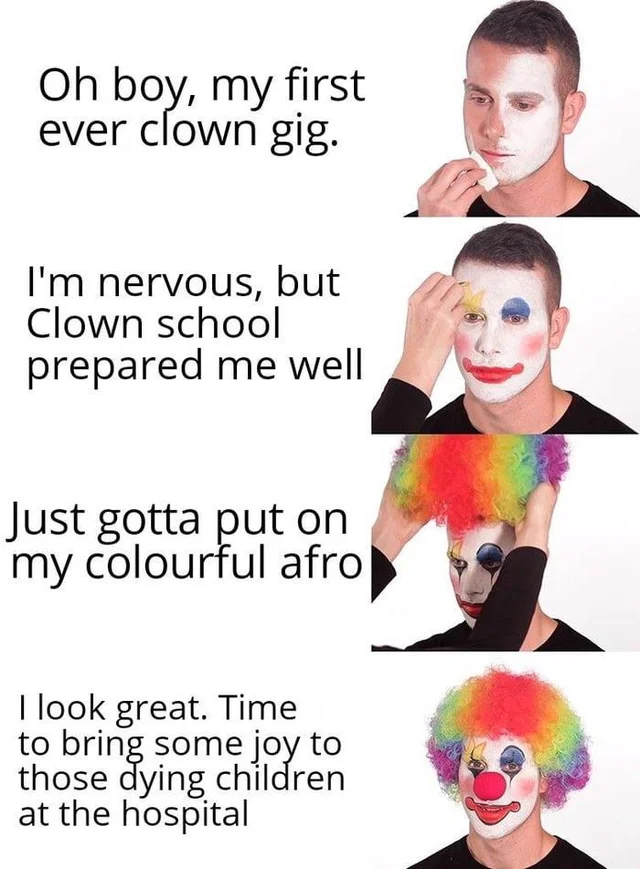 brain recovery mode - Oh boy, my first ever clown gig. I'm nervous, but Clown school prepared me well Just gotta put on my colourful afro I look great. Time to bring some joy to those dying children at the hospital