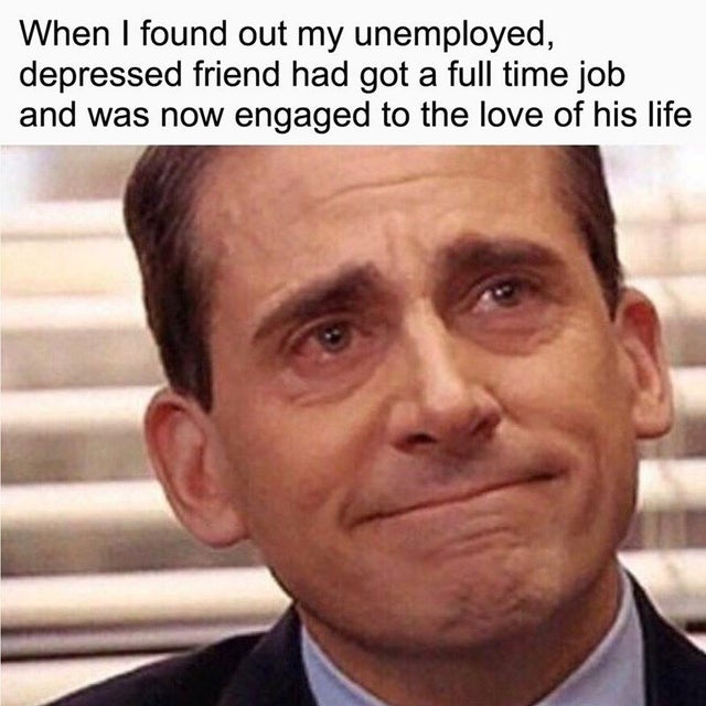 dad memes - When I found out my unemployed, depressed friend had got a full time job and was now engaged to the love of his life