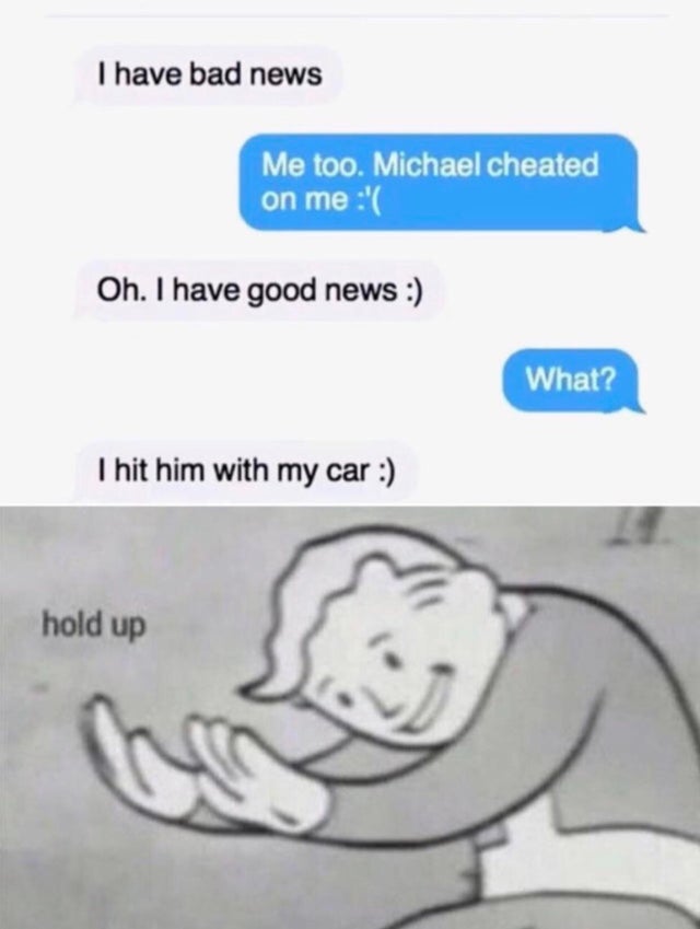 dark-memes-hol up meme fallout - I have bad news Me too. Michael cheated on me ' Oh. I have good news What? I hit him with my car hold up