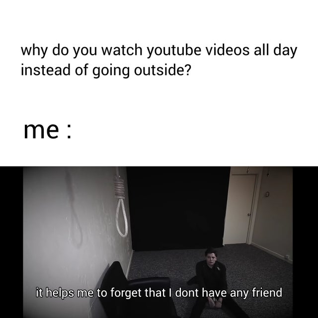 dark-memes-preo - why do you watch youtube videos all day instead of going outside? me it helps me to forget that I dont have any friend