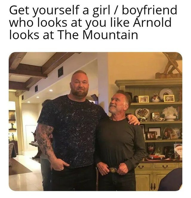 relationship-memes-arnold schwarzenegger the mountain - Get yourself a girl boyfriend who looks at you Arnold looks at The Mountain