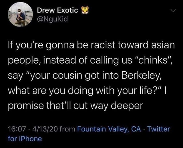 dark-memes-Sarcasm - Drew Exotic 52 If you're gonna be racist toward asian people, instead of calling us "chinks", say "your cousin got into Berkeley, what are you doing with your life?" | promise that'll cut way deeper 41320 from Fountain Valley, Ca Twit