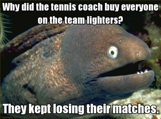 bad joke eel - Why did the tennis coach buy everyone on the team lighters? They kept losing their matches. Copyright 1991