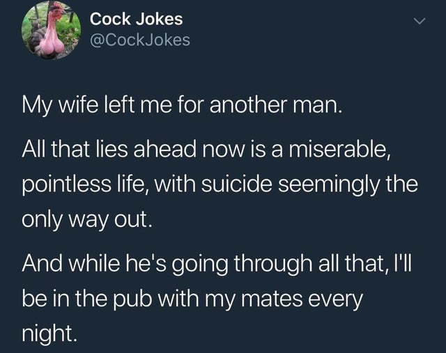 dark-memes atmosphere - Cock Jokes Jokes My wife left me for another man. All that lies ahead now is a miserable, pointless life, with suicide seemingly the only way out. And while he's going through all that, I'll be in the pub with my mates every night.