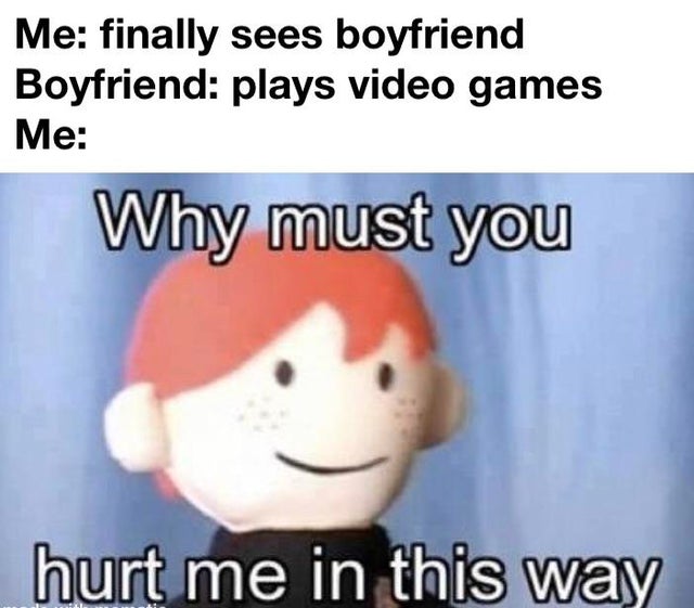 relationship-memes-Internet meme - Me finally sees boyfriend Boyfriend plays video games Me Why must you hurt me in this way