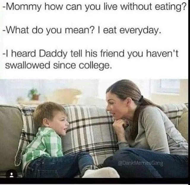 dirty-memes-adult memes - Mommy how can you live without eating? What do you mean? I eat everyday. I heard Daddy tell his friend you haven't swallowed since college. Dank Memes Gang