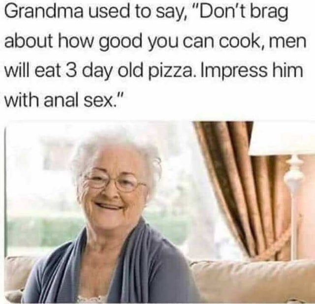 dirty-memes-funny trending memes - Grandma used to say, "Don't brag about how good you can cook, men will eat 3 day old pizza. Impress him with anal sex."