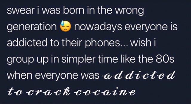 dark-memes-sky - swear i was born in the wrong generation nowadays everyone is addicted to their phones... wishi group up in simpler time the 80s when everyone was addicted to crack cocaine