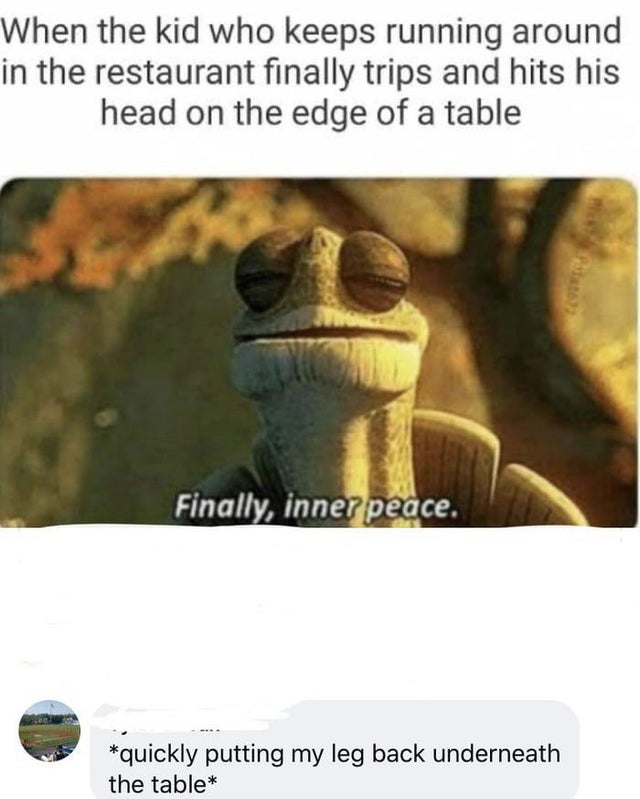 dark-memes-inner peace meme - When the kid who keeps running around in the restaurant finally trips and hits his head on the edge of a table Finally, inner peace. quickly putting my leg back underneath the table