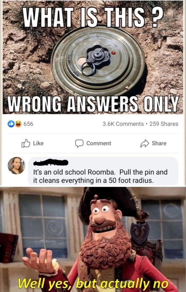 dark-memes-well yes but actually no imgur - What Is This? Wrong Answers Only 656 . 259 Comment It's an old school Roomba. Pull the pin and it cleans everything in a 50 foot radius. Well yes, but actually no