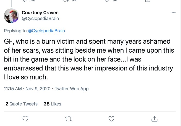 Courtney Craven Gf, who is a burn victim and spent many years ashamed of her scars, was sitting beside me when I came upon this bit in the game and the look on her face...I was embarrassed that this was her impression of this industry I love so much.…