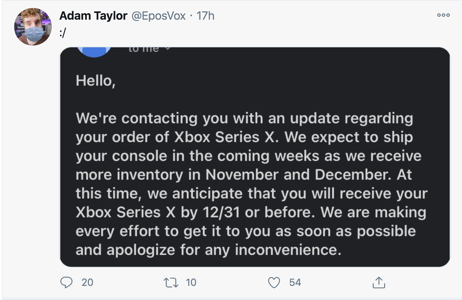 Adam Taylor 17h to me Hello, We're contacting you with an update regarding your order of Xbox Series X. We expect to ship your console in the coming weeks as we receive more inventory in November and December. At this time, we anticipate that y