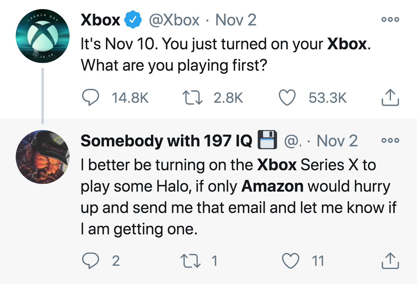 Xbox Nov 2 It's Nov 10. You just turned on your Xbox. What are you playing first? 27 Ooo AILEsamur Somebody with 197 Iq O @ Nov 2 I better be turning on the Xbox Series X to play some Halo, if only Amazon would hurry up and send me that email