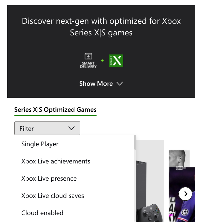 multimedia - Discover nextgen with optimized for Xbox Series X|S games Series Smart Delivery Show More Series X|S Optimized Games Filter V Single Player Xbox Live achievements Xbox Live presence Xbox Live cloud saves Cloud enabled