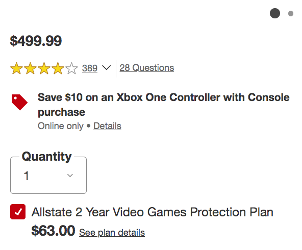 angle - $499.99 389 28 Questions Save $10 on an Xbox One Controller with Console purchase Online only Details Quantity 1 Allstate 2 Year Video Games Protection Plan $63.00 See plan details
