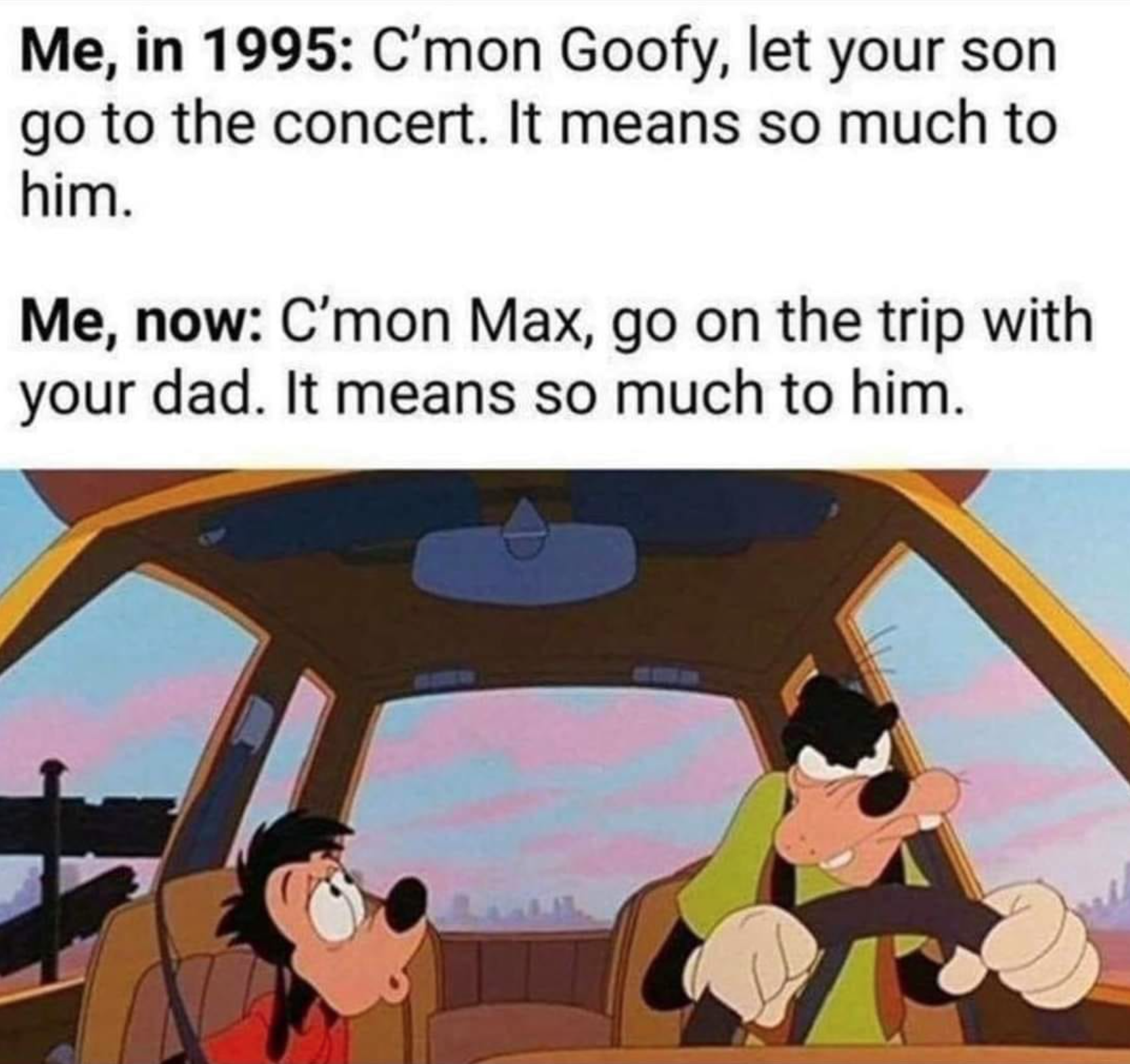 goofy movie angry goofy - Me, in 1995 C'mon Goofy, let your son go to the concert. It means so much to him. Me, now C'mon Max, go on the trip with your dad. It means so much to him.
