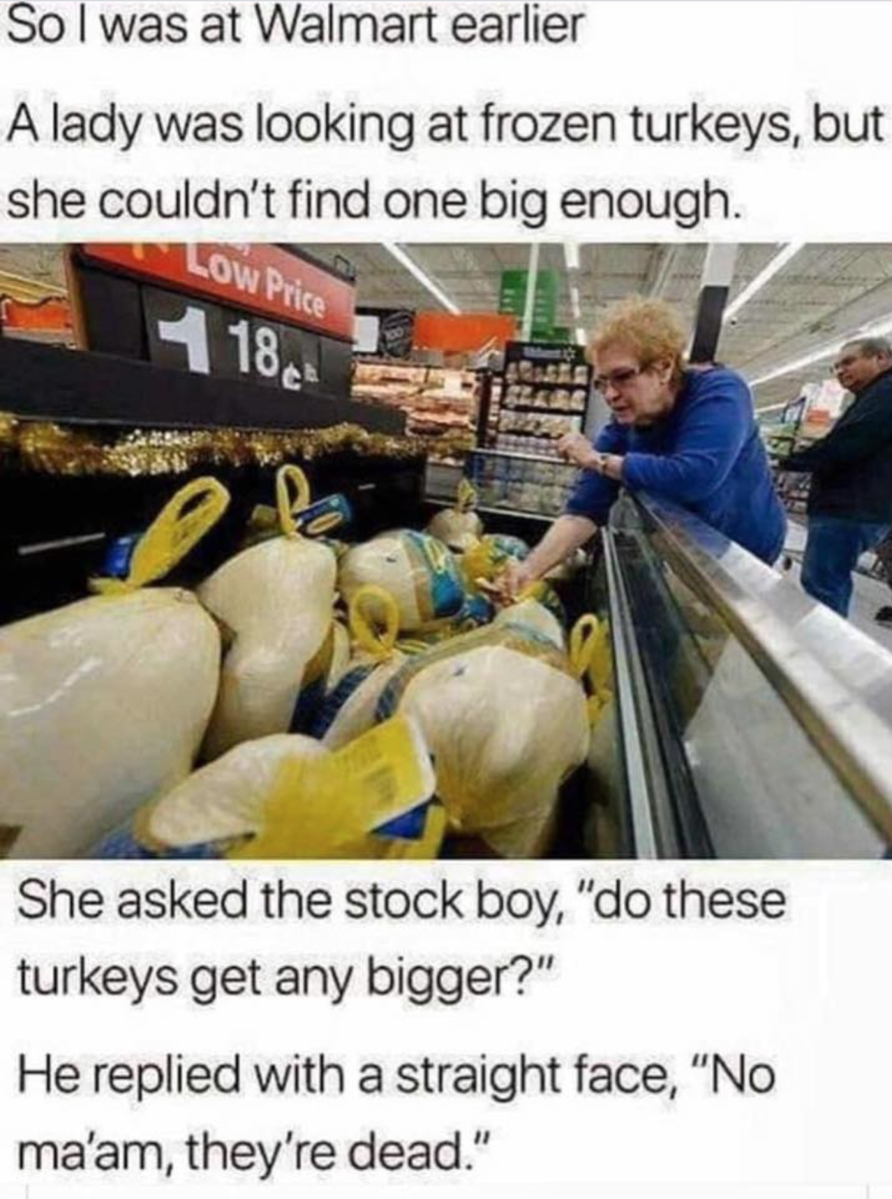 funny memes to share with friends - So I was at Walmart earlier A lady was looking at frozen turkeys, but she couldn't find one big enough. Low Price 418 She asked the stock boy, "do these turkeys get any bigger?" He replied with a straight face, "No ma'a