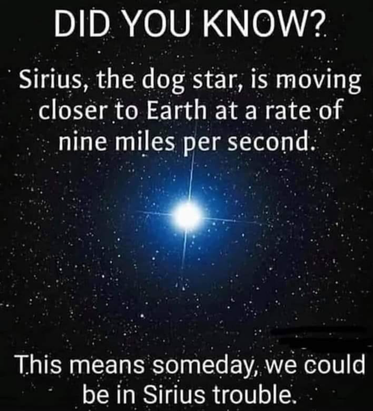 atmosphere - Did You Know? Sirius, the dog star, is moving closer to Earth at a rate of nine miles per second. This means someday, we could be in Sirius trouble.