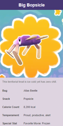 cinnasnail bugsnax - Big Bopsicle This territorial treat is ice cold yet has zero chill. Bug Atlas Beetle Snack Popsicle Calorie Count 8.200 kcal Temperament Proud, productive, alert Special Stat Favorite Movie Frozen