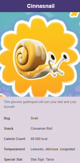 produce - Cinnasnail This glucose gastropod will ruin your diet and your drywall! Bug Snail Snack Cinnamon Roll Calorie Count 88,000 kcal Temperament Leisurely, oblivious, congested Special Stat Star Sign Tarus
