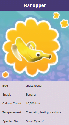 cinnasnail bugsnax - Banopper Bug Grasshopper Snack Banana Calorie Count 10.500 kcal Temperament Energetic, fleeting, cautious Special Stat Blood Type K