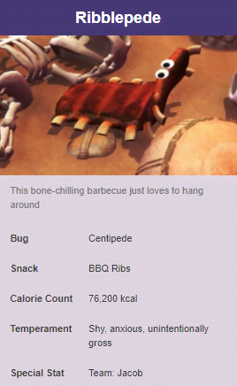 Ribblepede This bonechilling barbecue just loves to hang around Bug Centipede Snack Bbq Ribs Calorie Count 76,200 kcal Temperament Shy, anxious, unintentionally gross Special Stat Team Jacob