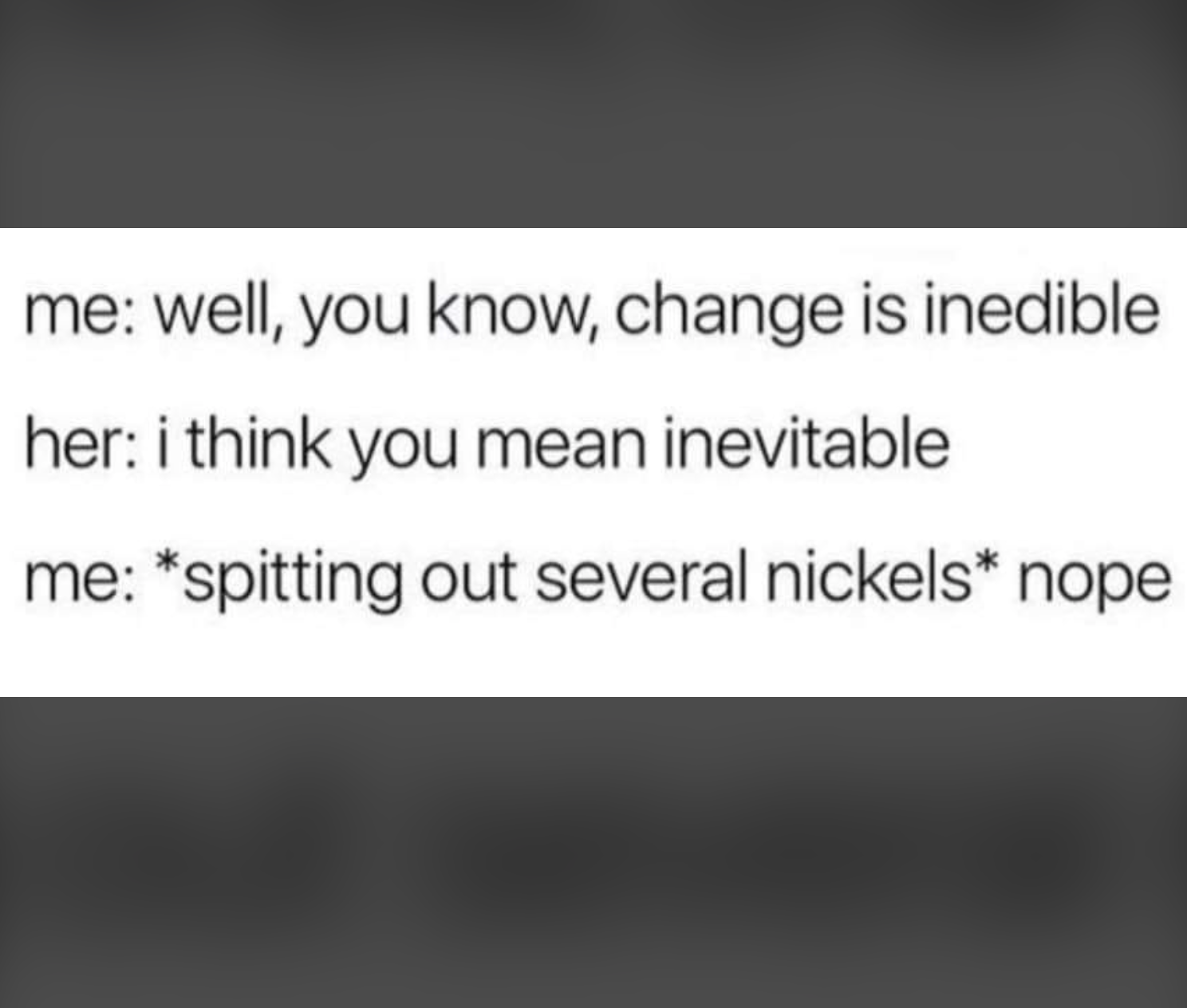 material - me well, you know, change is inedible her i think you mean inevitable me spitting out several nickels nope