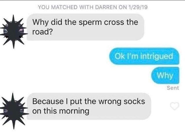 dirty-memes-did the sperm cross the road - You Matched With Darren On 12919 Why did the sperm cross the road? Ok I'm intrigued Why Sent Because I put the wrong socks on this morning